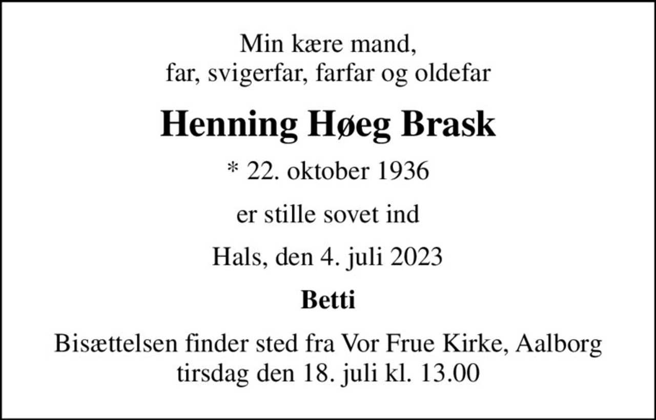 Min kære mand, far, svigerfar, farfar og oldefar
Henning Høeg Brask
* 22. oktober 1936
er stille sovet ind
Hals, den 4. juli 2023
Betti
Bisættelsen finder sted fra Vor Frue Kirke, Aalborg  tirsdag den 18. juli kl. 13.00