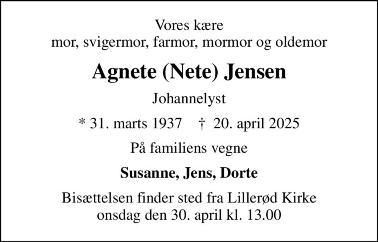 Vores kære mor, svigermor, farmor, mormor og oldemor
Agnete (Nete) Jensen
Johannelyst
* 31. marts 1937    ✝ 20. april 2025
På familiens vegne
Susanne, Jens, Dorte
Bisættelsen finder sted fra Lillerød Kirke  onsdag den 30. april kl. 13.00