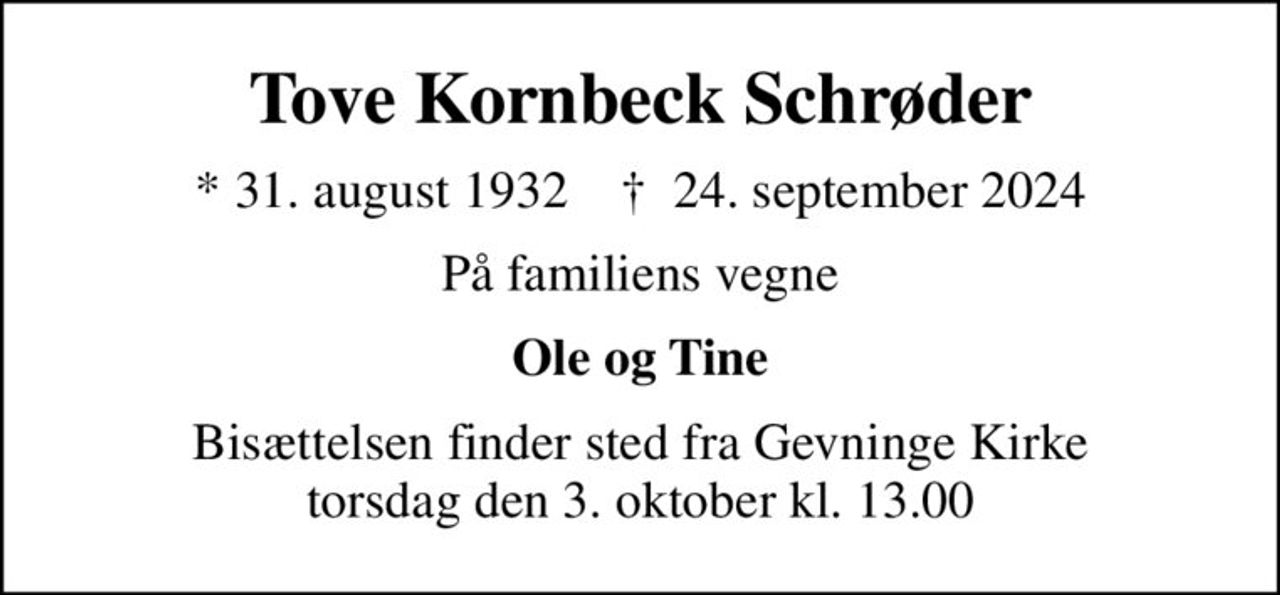 Tove Kornbeck Schrøder
* 31. august 1932    ✝ 24. september 2024
På familiens vegne
Ole og Tine
Bisættelsen finder sted fra Gevninge Kirke  torsdag den 3. oktober kl. 13.00