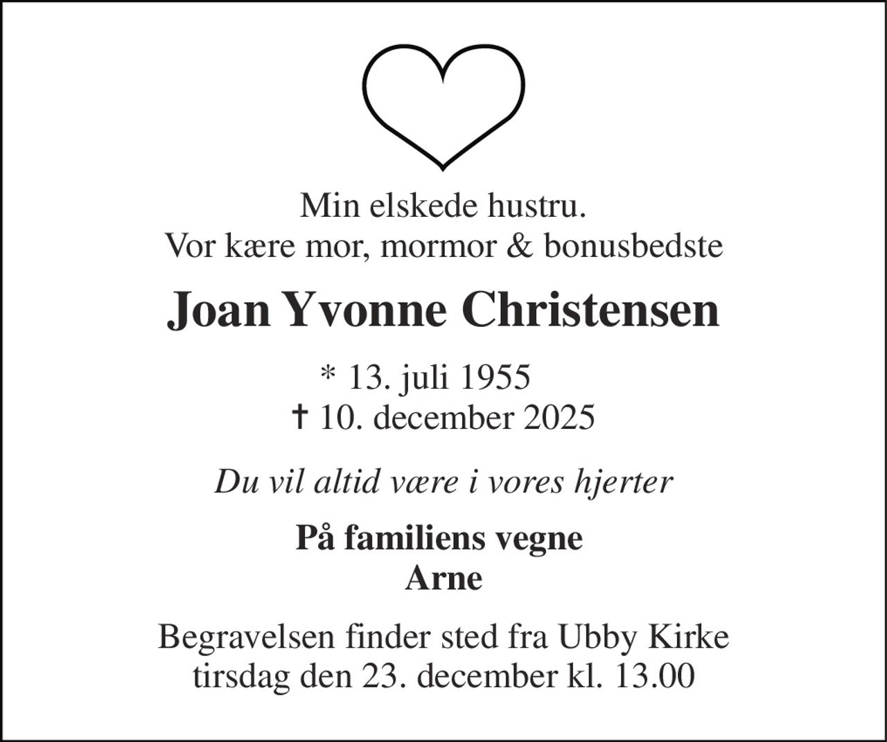 Min elskede hustru. Vor kære mor, mormor & bonusbedste 
Joan Yvonne Christensen 
*​ 13. juli 1955​     ✝​ 10. december 2025 
Du vil altid være i vores hjerter 
På familiens vegne  Arne 
Begravelsen​ finder sted fra Ubby Kirke​ tirsdag den 23. december​ kl. 13.00