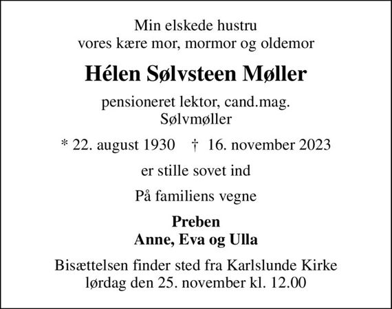 Min elskede hustru vores kære mor, mormor og oldemor
Hélen Sølvsteen Møller
pensioneret lektor, cand.mag. Sølvmøller
* 22. august 1930    &#x271d; 16. november 2023
er stille sovet ind
På familiens vegne
Preben Anne, Eva og Ulla
Bisættelsen finder sted fra Karlslunde Kirke  lørdag den 25. november kl. 12.00