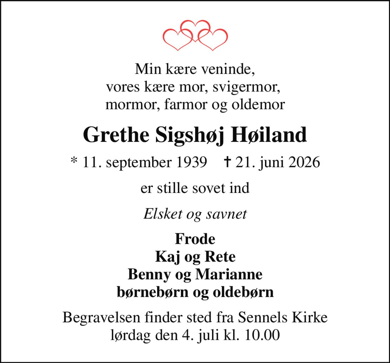 Min kære veninde, vores kære mor, svigermor,  mormor, farmor og oldemor
Grethe Sigshøj Høiland
* 11. september 1939    ✝ 21. juni 2026
er stille sovet ind
Elsket og savnet
Frode Kaj og Rete Benny og Marianne børnebørn og oldebørn
Begravelsen finder sted fra Sennels Kirke  lørdag den 4. juli kl. 10.00