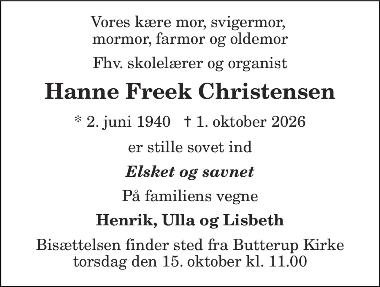 Vores kære mor, svigermor,  mormor, farmor og oldemor 
Fhv. skolelærer og organist 
Hanne Freek Christensen 
* 2. juni 1940   ✝ 1. oktober 2026 
er stille sovet ind 
Elsket og savnet 
På familiens vegne 
Henrik, Ulla og Lisbeth 
Bisættelsen finder sted fra Butterup Kirke torsdag den 15. oktober kl. 11.00