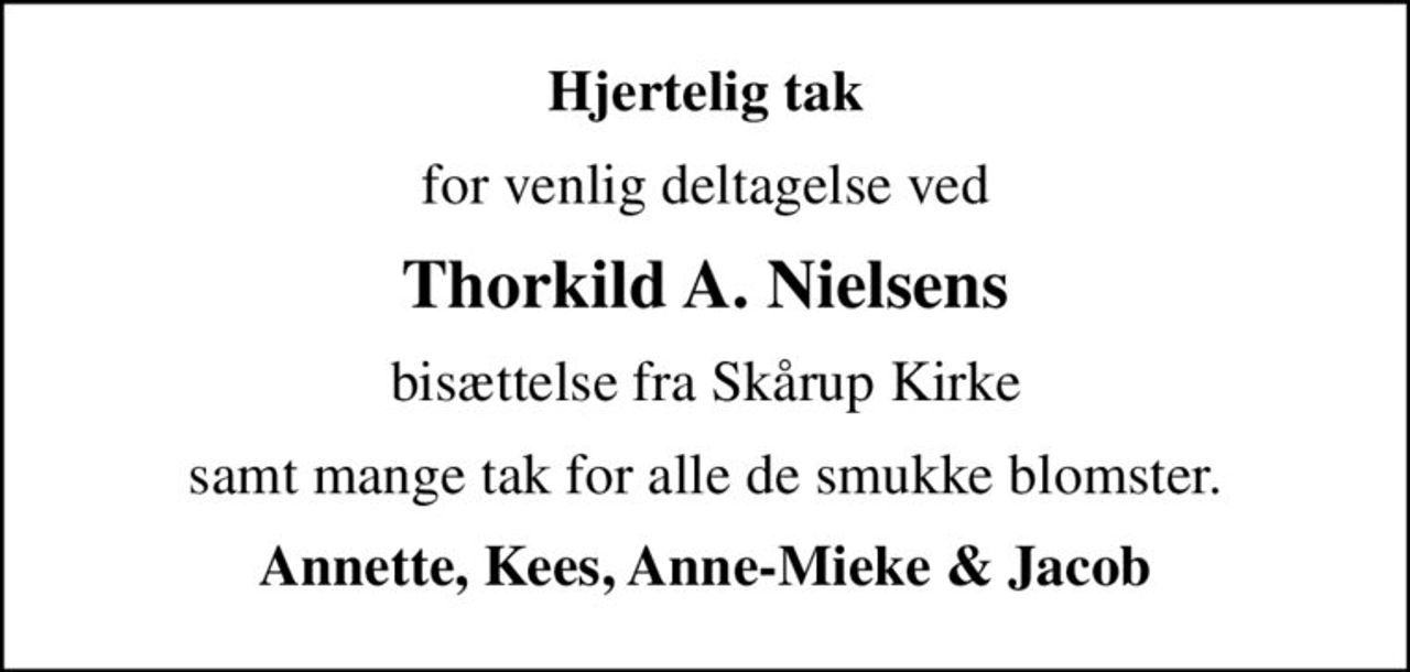 Hjertelig tak
for venlig deltagelse ved
Thorkild A. Nielsens
bisættelse fra Skårup Kirke
samt mange tak for alle de smukke blomster.
Annette, Kees, Anne-Mieke & Jacob
