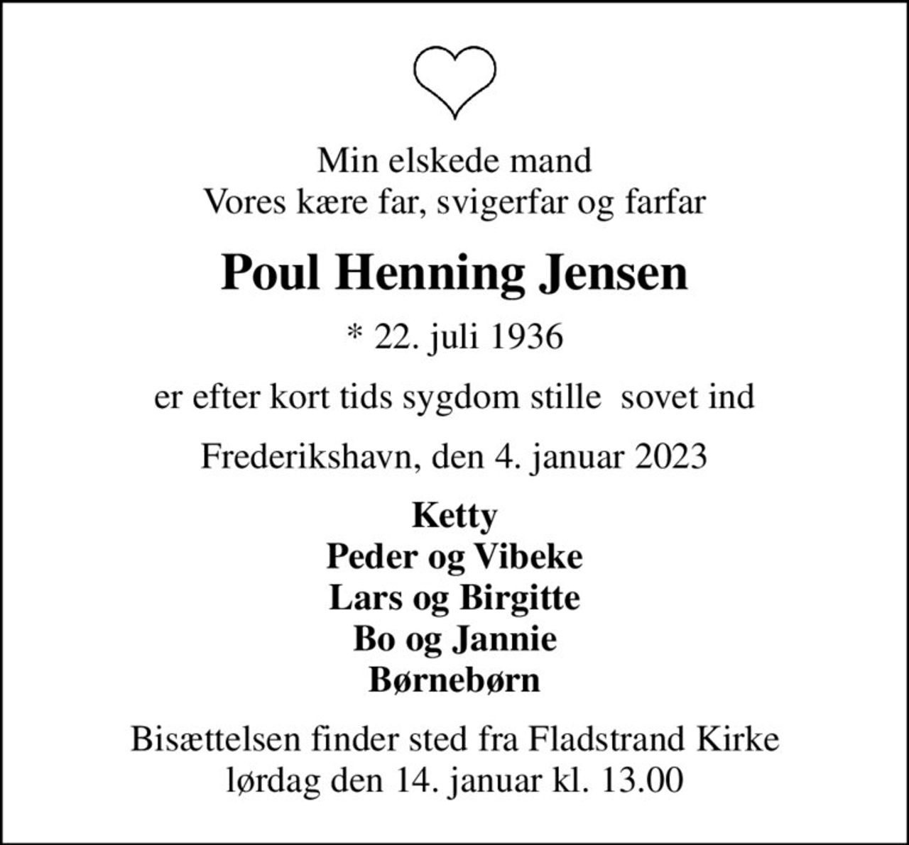 Min elskede mand Vores kære far, svigerfar og farfar
Poul Henning Jensen
* 22. juli 1936
er efter kort tids sygdom stille  sovet ind
Frederikshavn, den 4. januar 2023
Ketty Peder og Vibeke Lars og Birgitte Bo og Jannie Børnebørn
Bisættelsen finder sted fra Fladstrand Kirke  lørdag den 14. januar kl. 13.00