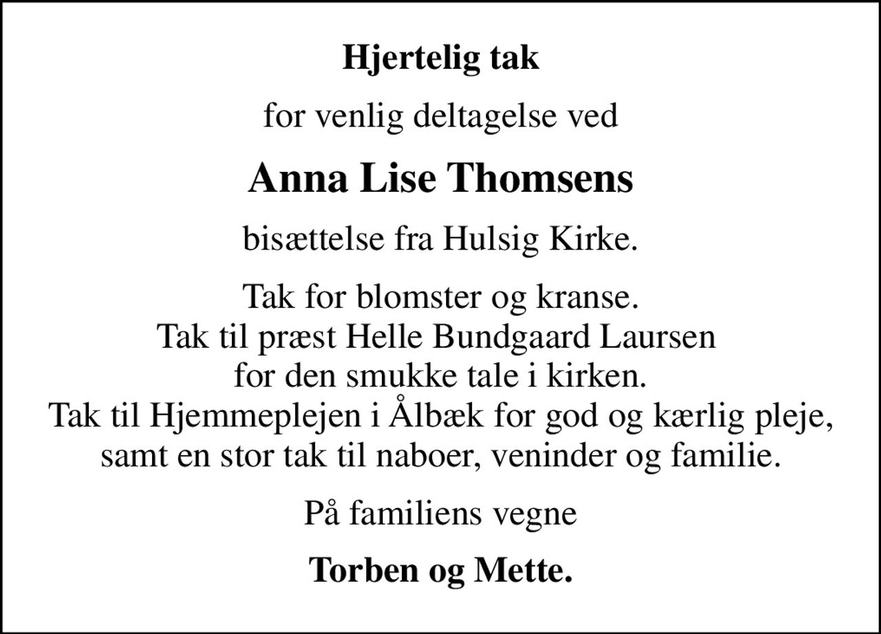 Hjertelig tak
for venlig deltagelse ved
Anna Lise Thomsens
bisættelse fra Hulsig Kirke.
Tak for blomster og kranse. Tak til præst Helle Bundgaard Laursen  for den smukke tale i kirken. Tak til Hjemmeplejen i Ålbæk for god og kærlig pleje, samt en stor tak til naboer, veninder og familie.
På familiens vegne
Torben og Mette.