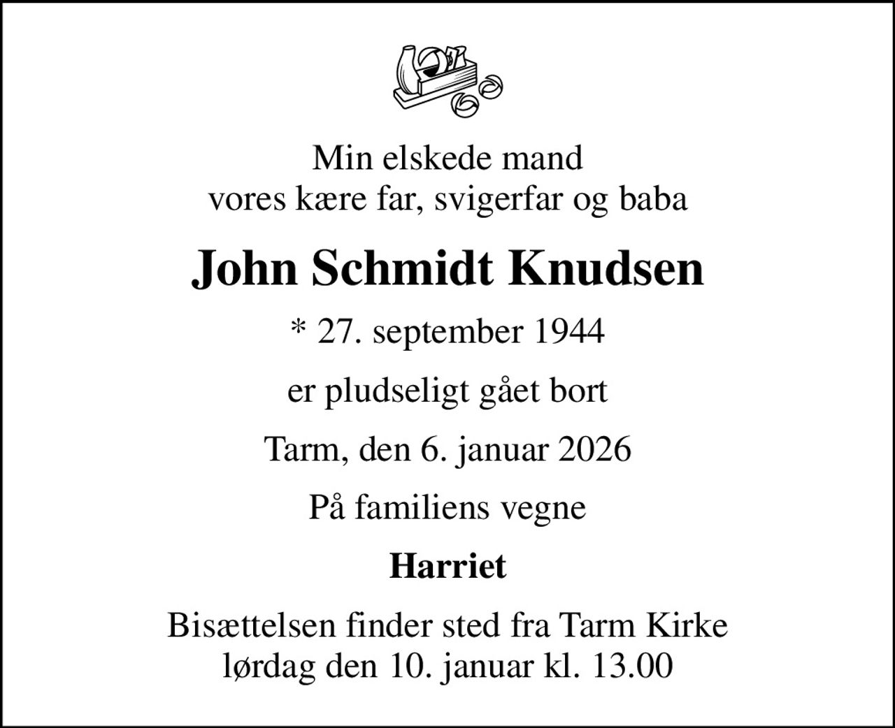 Min elskede mand vores kære far, svigerfar og baba
John Schmidt Knudsen
* 27. september 1944
er pludseligt gået bort
Tarm, den 6. januar 2026
På familiens vegne
Harriet
Bisættelsen finder sted fra Tarm Kirke  lørdag den 10. januar kl. 13.00