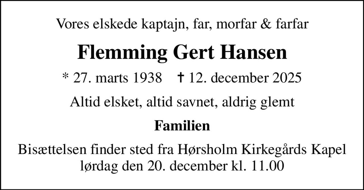 Vores elskede kaptajn, far, morfar & farfar
Flemming Gert Hansen
* 27. marts 1938    ✝ 12. december 2025
Altid elsket, altid savnet, aldrig glemt
Familien
Bisættelsen finder sted fra Hørsholm Kirkegårds Kapel  lørdag den 20. december kl. 11.00