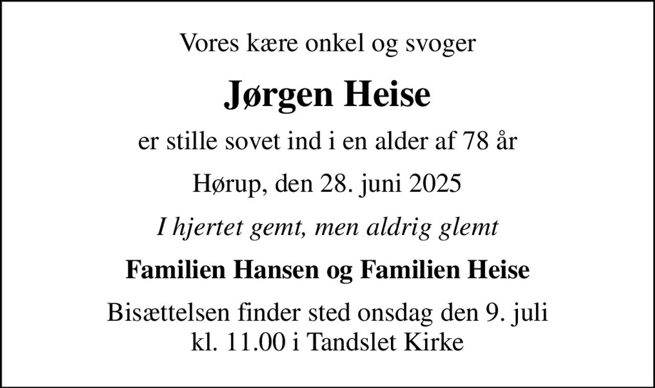 Vores kære onkel og svoger
Jørgen Heise
er stille sovet ind i en alder af 78 år
Hørup, den 28. juni 2025
I hjertet gemt, men aldrig glemt
Familien Hansen og Familien Heise
Bisættelsen finder sted onsdag den 9. juli kl. 11.00 i Tandslet Kirke