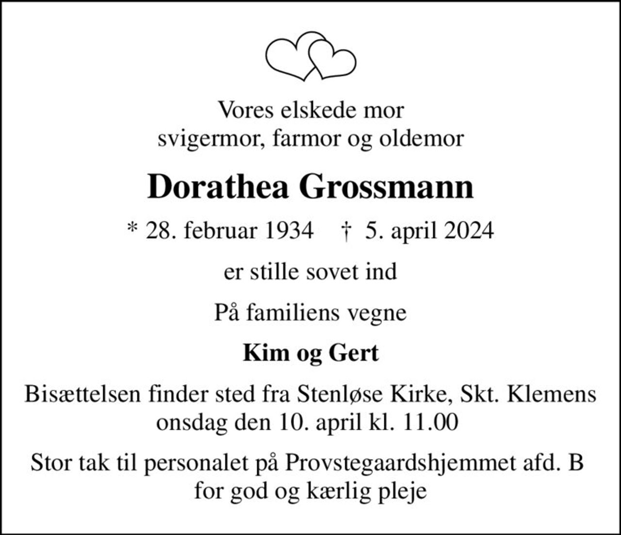 Vores elskede mor svigermor, farmor og oldemor
Dorathea Grossmann
* 28. februar 1934    ✝ 5. april 2024
er stille sovet ind
På familiens vegne
Kim og Gert
Bisættelsen finder sted fra Stenløse Kirke, Skt. Klemens onsdag den 10. april kl. 11.00 
Stor tak til personalet på Provstegaardshjemmet afd. B  for god og kærlig pleje