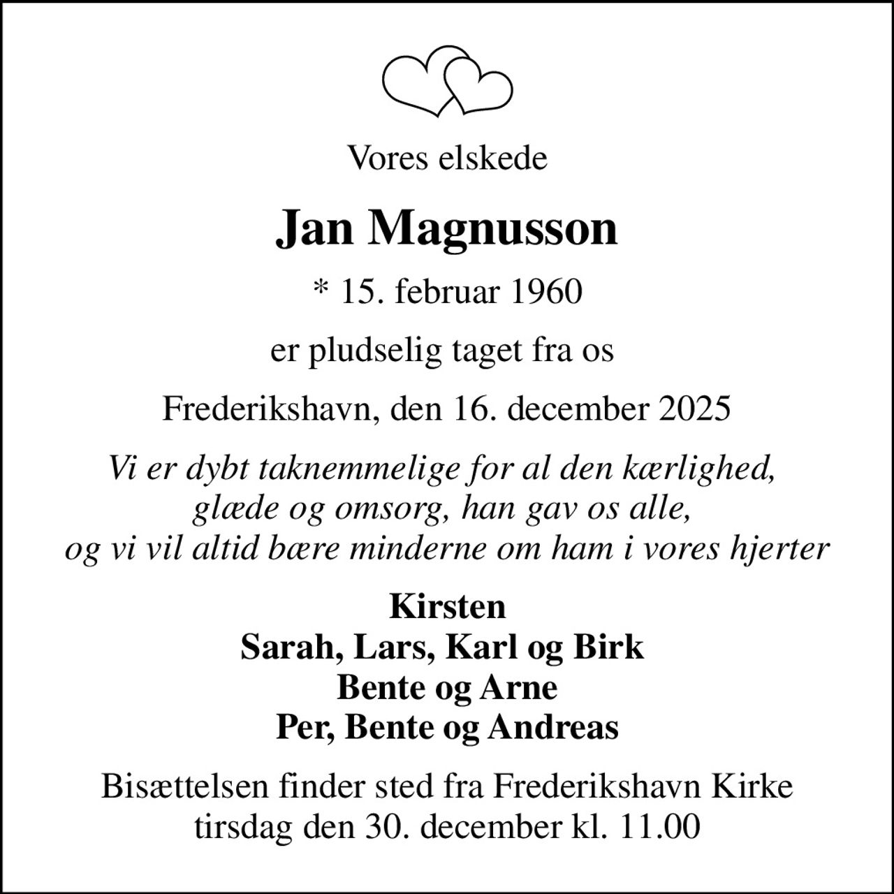 Vores elskede
Jan Magnusson
* 15. februar 1960
er pludselig taget fra os 
Frederikshavn, den 16. december 2025
Vi er dybt taknemmelige for al den kærlighed,  glæde og omsorg, han gav os alle,  og vi vil altid bære minderne om ham i vores hjerter
Kirsten Sarah, Lars, Karl og Birk  Bente og Arne Per, Bente og Andreas
Bisættelsen finder sted fra Frederikshavn Kirke  tirsdag den 30. december kl. 11.00
