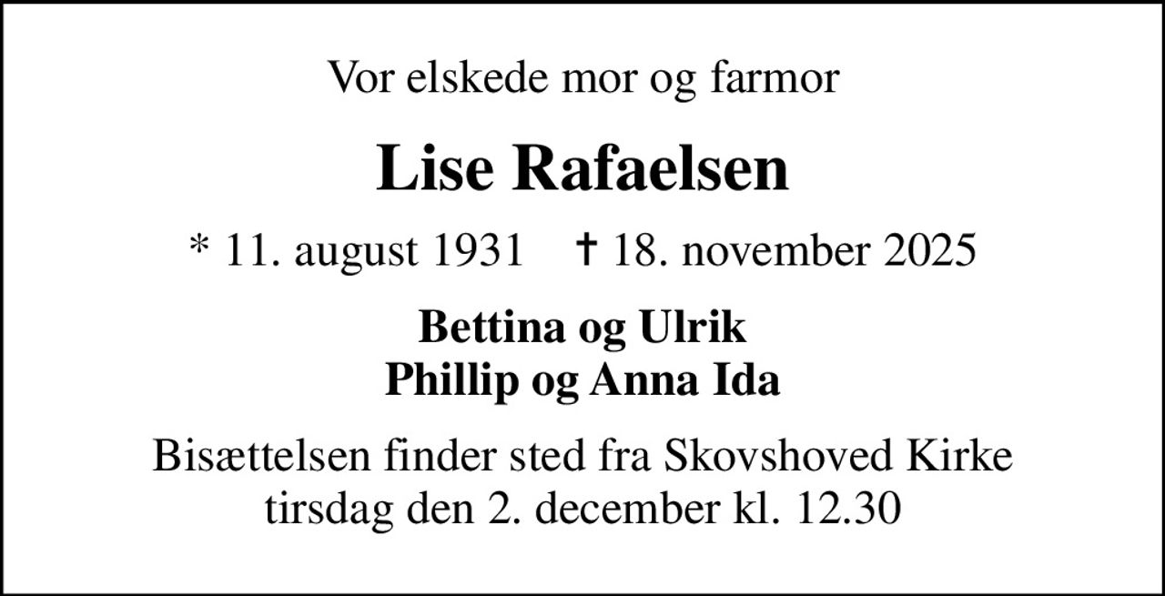 Vor elskede mor og farmor
Lise Rafaelsen
* 11. august 1931    ✝ 18. november 2025
Bettina og Ulrik Phillip og Anna Ida
Bisættelsen finder sted fra Skovshoved Kirke  tirsdag den 2. december kl. 12.30