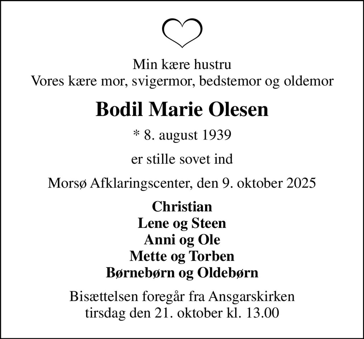 Min kære hustru Vores kære mor, svigermor, bedstemor og oldemor
Bodil Marie Olesen
* 8. august 1939
er stille sovet ind
Morsø Afklaringscenter, den 9. oktober 2025
Christian Lene og Steen Anni og Ole Mette og Torben Børnebørn og Oldebørn
Bisættelsen foregår fra Ansgarskirken  tirsdag den 21. oktober kl. 13.00