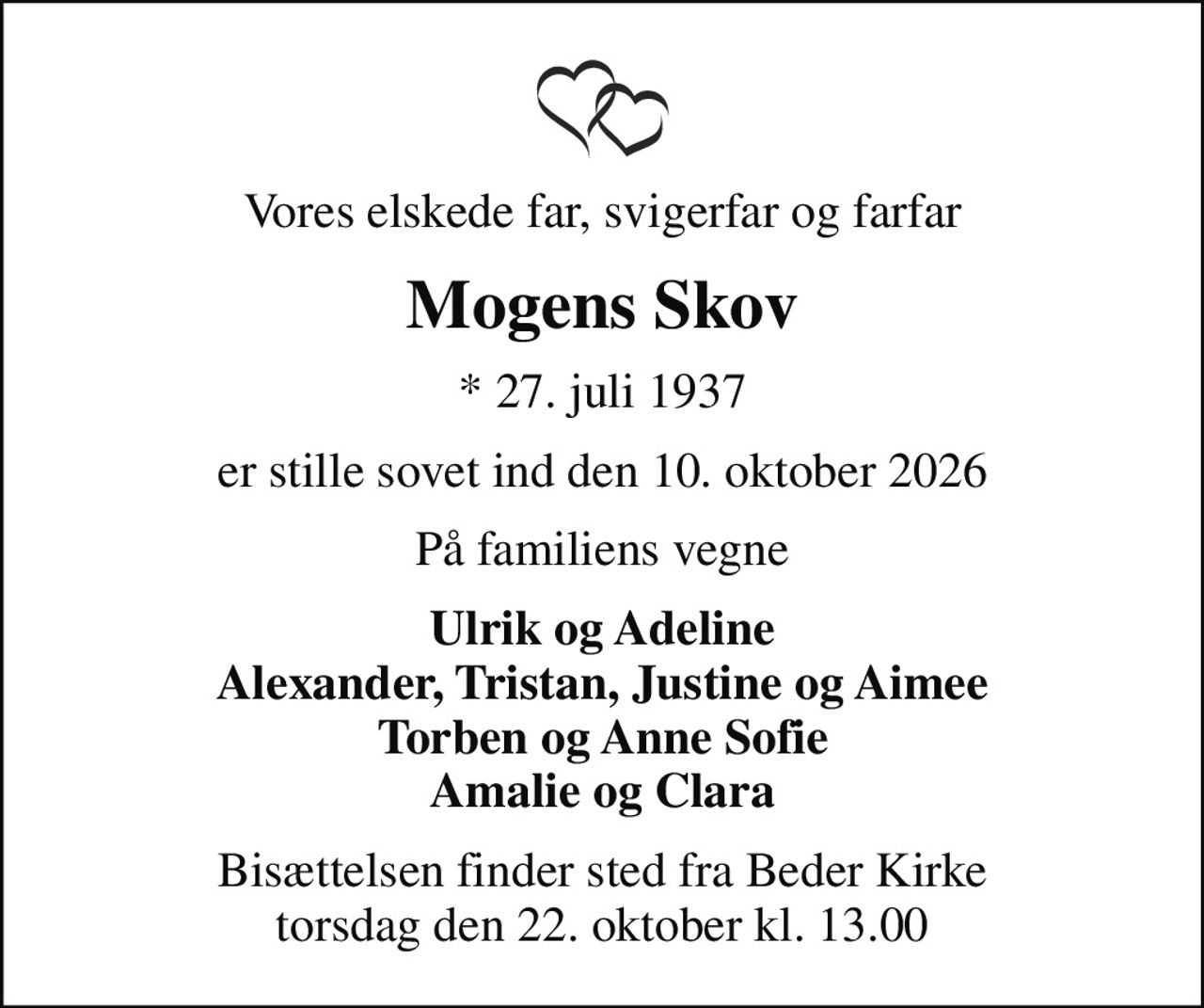 Vores elskede far, svigerfar og farfar
Mogens Skov
* 27. juli 1937
er stille sovet ind den 10. oktober 2026
På familiens vegne
Ulrik og Adeline Alexander, Tristan, Justine og Aimee Torben og Anne Sofie Amalie og Clara
Bisættelsen finder sted fra Beder Kirke  torsdag den 22. oktober kl. 13.00