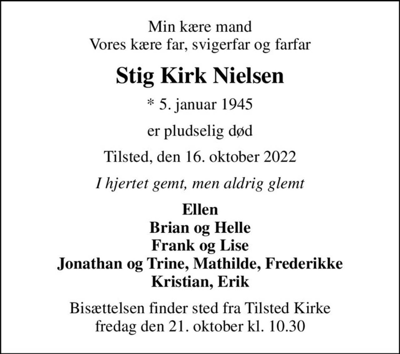 Min kære mand Vores kære far, svigerfar og farfar
Stig Kirk Nielsen
* 5. januar 1945
er pludselig død
Tilsted, den 16. oktober 2022
I hjertet gemt, men aldrig glemt
Ellen Brian og Helle Frank og Lise Jonathan og Trine, Mathilde, Frederikke Kristian, Erik
Bisættelsen finder sted fra Tilsted Kirke  fredag den 21. oktober kl. 10.30