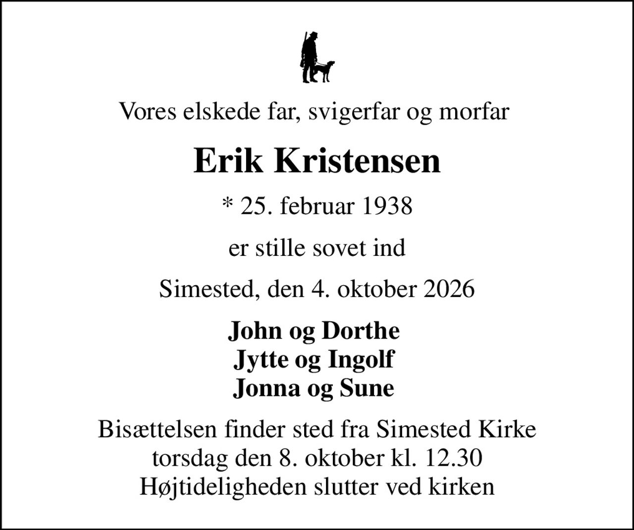 Vores elskede far, svigerfar og morfar 
Erik Kristensen
* 25. februar 1938
er stille sovet ind
Simested, den 4. oktober 2026
John og Dorthe  Jytte og Ingolf  Jonna og Sune 
Bisættelsen finder sted fra Simested Kirke  torsdag den 8. oktober kl. 12.30  Højtideligheden slutter ved kirken