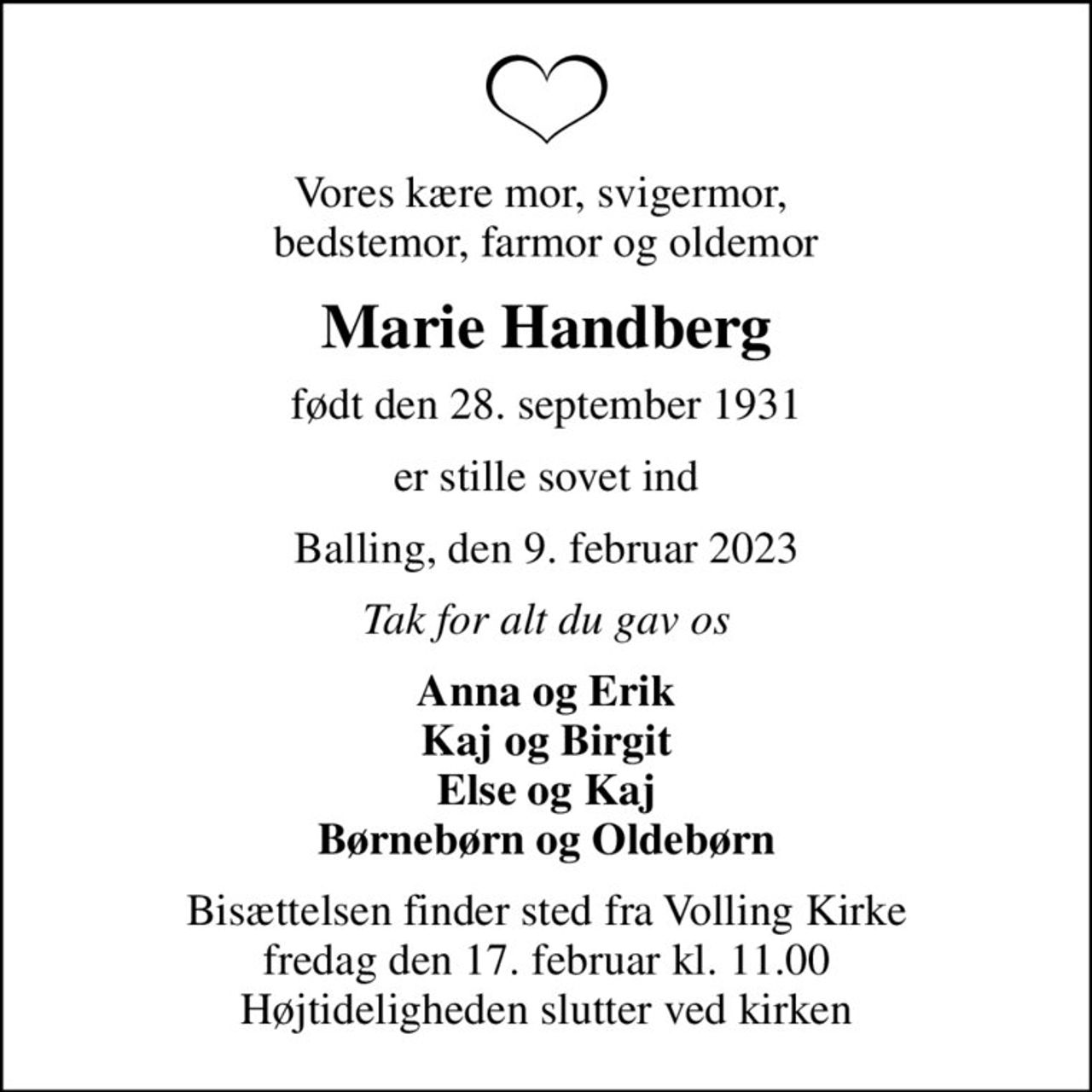 Vores kære mor, svigermor,  bedstemor, farmor og oldemor
Marie Handberg
født den 28. september 1931
er stille sovet ind
Balling, den 9. februar 2023
Tak for alt du gav os
Anna og Erik Kaj og Birgit Else og Kaj Børnebørn og Oldebørn
Bisættelsen finder sted fra Volling Kirke  fredag den 17. februar kl. 11.00  Højtideligheden slutter ved kirken