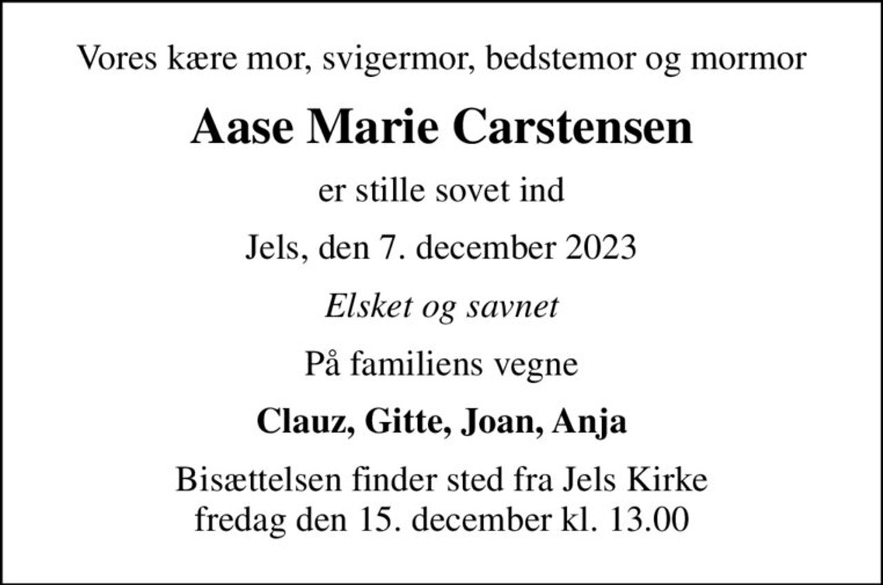 Vores kære mor, svigermor, bedstemor og mormor
Aase Marie Carstensen
er stille sovet ind
Jels, den 7. december 2023
Elsket og savnet
På familiens vegne
Clauz, Gitte, Joan, Anja
Bisættelsen finder sted fra Jels Kirke  fredag den 15. december kl. 13.00