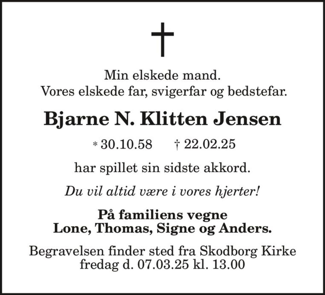 Min elskede mand.
Vores elskede far, svigerfar og bedstefar.
Bjarne N. Klitten Jensen
* 30.10.58 † 22.02.25
har spillet sin sidste akkord.
Du vil altid være i vores hjerter!
På familiens vegne
Lone, Thomas, Signe og Anders.
Begravelsen finder sted fra Skodborg Kirke
fredag d. 07.03.25 kl. 13.00