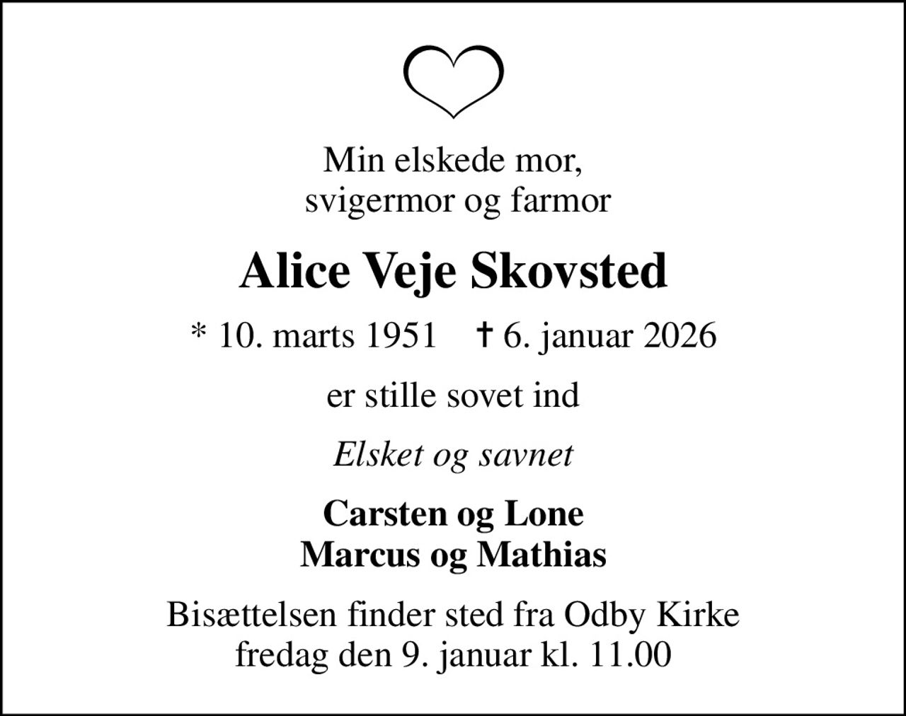 Min elskede mor,  svigermor og farmor
Alice Veje Skovsted
* 10. marts 1951    ✝ 6. januar 2026
er stille sovet ind
Elsket og savnet
Carsten og Lone Marcus og Mathias
Bisættelsen finder sted fra Odby Kirke  fredag den 9. januar kl. 11.00