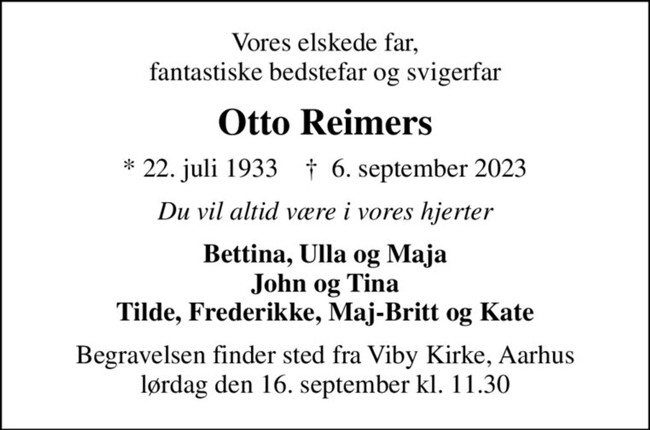 Vores elskede far, fantastiske bedstefar og svigerfar
Otto Reimers
* 22. juli 1933    ✝ 6. september 2023
Du vil altid være i vores hjerter
Bettina, Ulla og Maja John og Tina Tilde, Frederikke, Maj-Britt og Kate
Begravelsen finder sted fra Viby Kirke, Aarhus lørdag den 16. september kl. 11.30