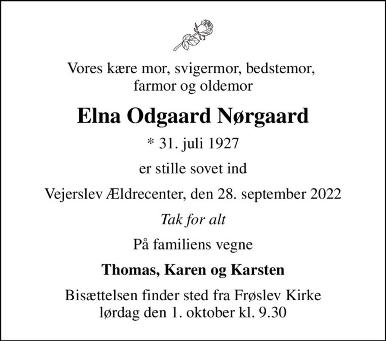 Vores kære mor, svigermor, bedstemor,  farmor og oldemor
Elna Odgaard Nørgaard
* 31. juli 1927
er stille sovet ind
Vejerslev Ældrecenter, den 28. september 2022
Tak for alt
På familiens vegne
Thomas, Karen og Karsten
Bisættelsen har fundet sted