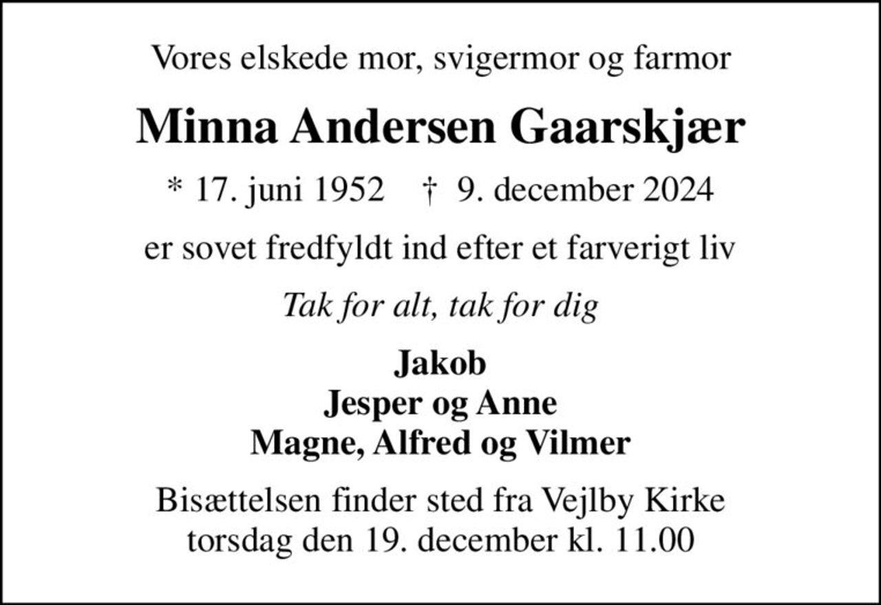 Vores elskede mor, svigermor og farmor
Minna Andersen Gaarskjær
* 17. juni 1952    ✝ 9. december 2024
er sovet fredfyldt ind efter et farverigt liv
Tak for alt, tak for dig
Jakob Jesper og Anne Magne, Alfred og Vilmer
Bisættelsen finder sted fra Vejlby Kirke  torsdag den 19. december kl. 11.00