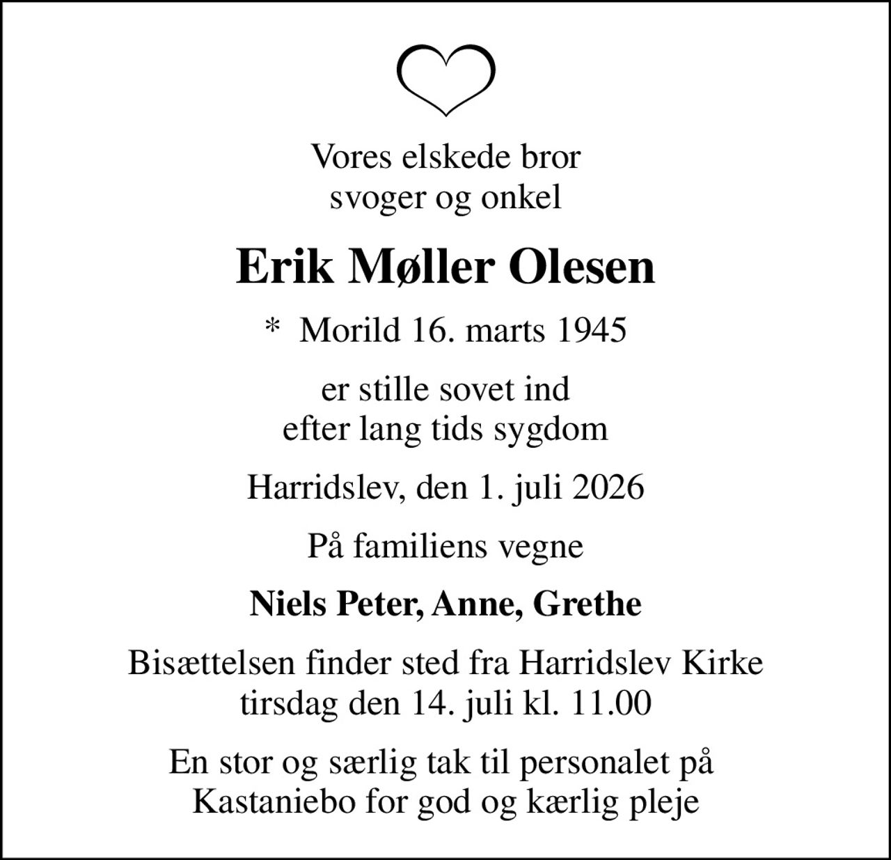 Vores elskede bror svoger og onkel
Erik Møller Olesen
*  Morild 16. marts 1945
er stille sovet ind efter lang tids sygdom
Harridslev, den 1. juli 2026
På familiens vegne
Niels Peter, Anne, Grethe
Bisættelsen finder sted fra Harridslev Kirke  tirsdag den 14. juli kl. 11.00 
En stor og særlig tak til personalet på  Kastaniebo for god og kærlig pleje