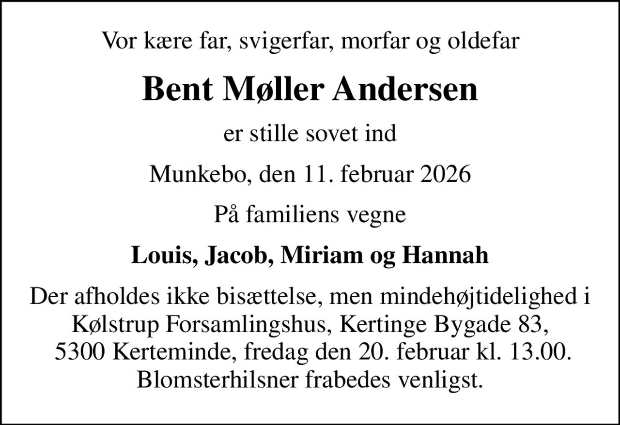 Vor kære far, svigerfar, morfar og oldefar
Bent Møller Andersen
er stille sovet ind
Munkebo, den 11. februar 2026
På familiens vegne
Louis, Jacob, Miriam og Hannah
Der afholdes ikke bisættelse, men mindehøjtidelighed i Kølstrup Forsamlingshus, Kertinge Bygade 83,  5300 Kerteminde, fredag den 20. februar kl. 13.00. Blomsterhilsner frabedes venligst.