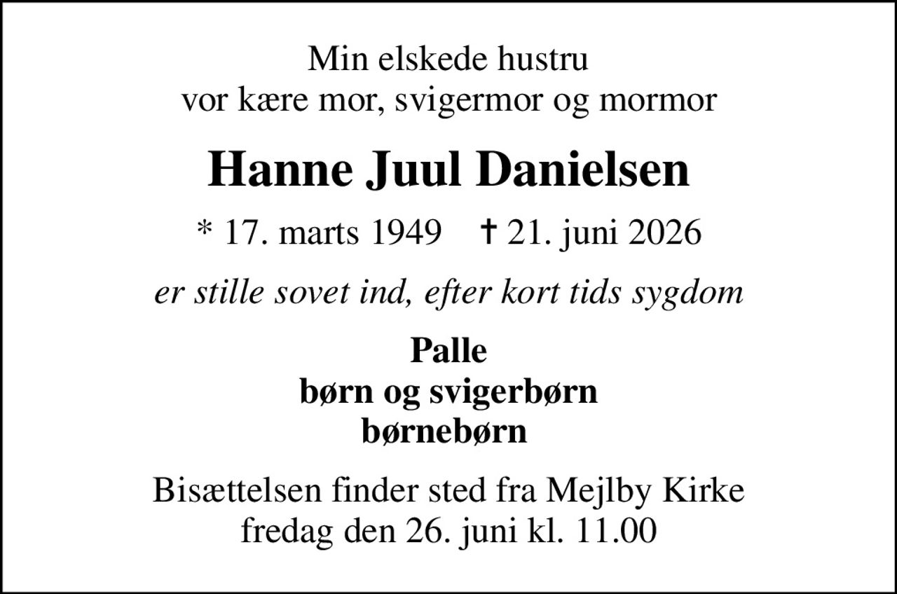 Min elskede hustru vor kære mor, svigermor og mormor
Hanne Juul Danielsen
* 17. marts 1949    ✝ 21. juni 2026
er stille sovet ind, efter kort tids sygdom
Palle børn og svigerbørn børnebørn 
Bisættelsen finder sted fra Mejlby Kirke  fredag den 26. juni kl. 11.00