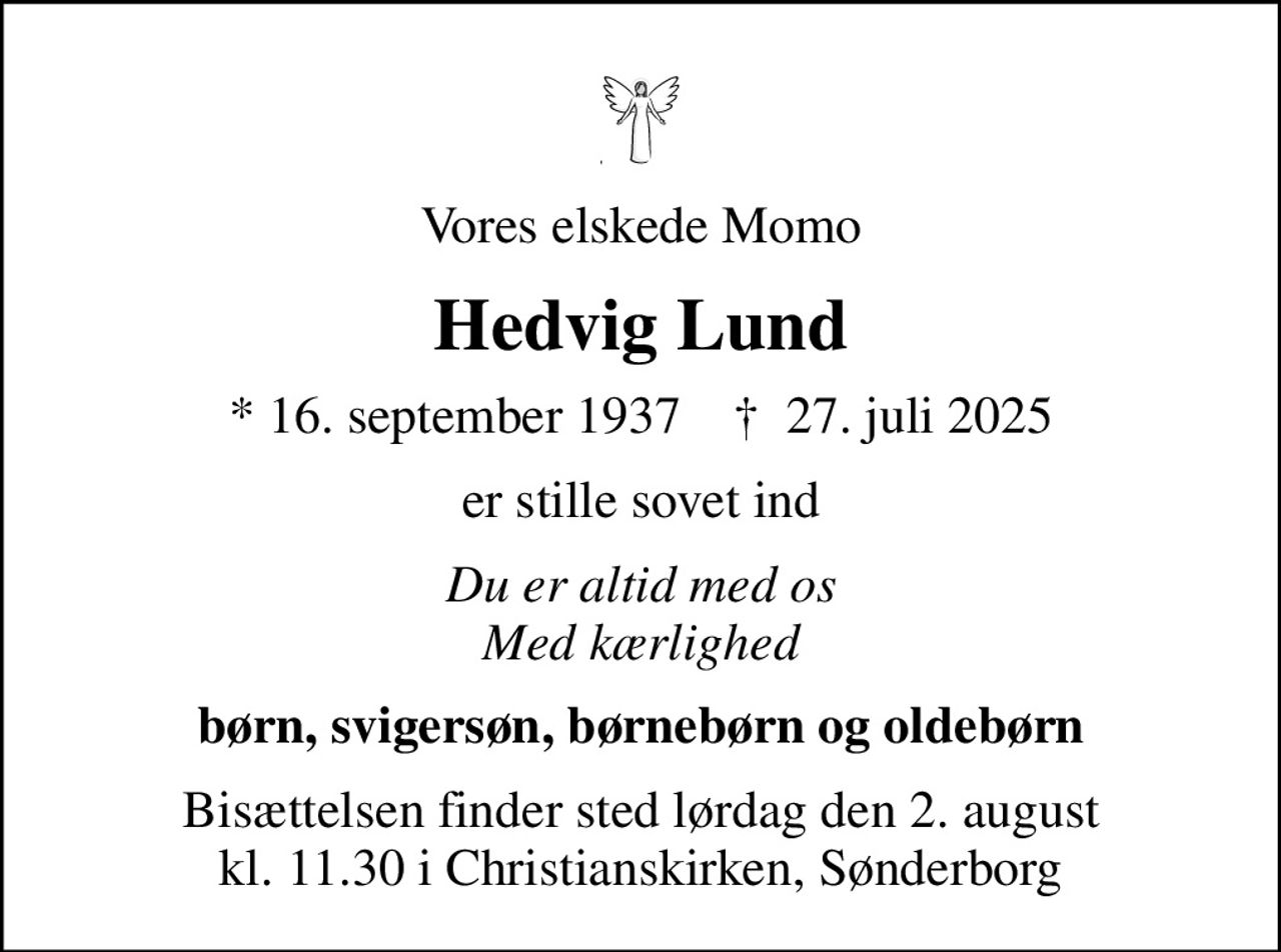 Vores elskede Momo
Hedvig Lund
* 16. september 1937    ✝ 27. juli 2025
er stille sovet ind
Du er altid med os Med kærlighed
børn, svigersøn, børnebørn og oldebørn
Bisættelsen finder sted lørdag den 2. august kl. 11.30 i Christianskirken, Sønderborg