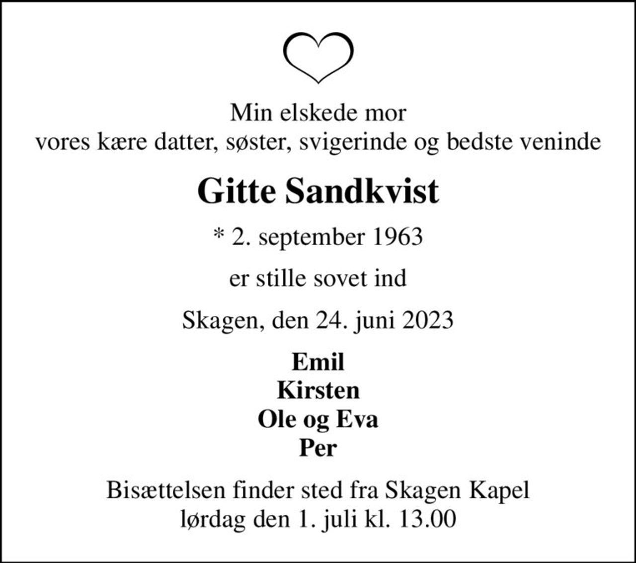 Min elskede mor vores kære datter, søster, svigerinde og bedste veninde
Gitte Sandkvist
* 2. september 1963
er stille sovet ind
Skagen, den 24. juni 2023
Emil Kirsten Ole og Eva Per
Bisættelsen finder sted fra Skagen Kapel  lørdag den 1. juli kl. 13.00