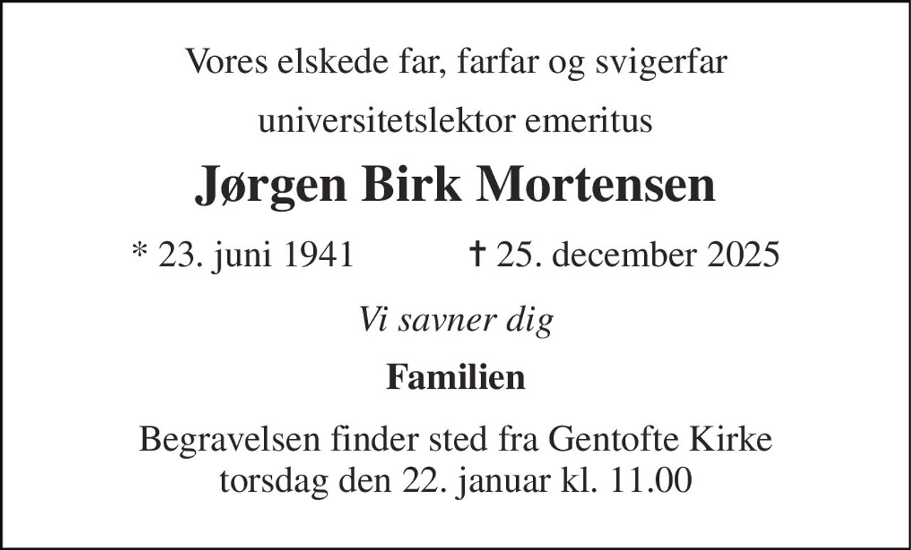 Vores elskede far, farfar og svigerfar 
universitetslektor emeritus 
Jørgen Birk Mortensen 
★​ 23. juni 1941​            ✝​ 25. december 2025 
Vi savner dig 
Familien 
Begravelsen​ finder sted fra Gentofte Kirke​ torsdag den 22. januar​ kl. 11.00