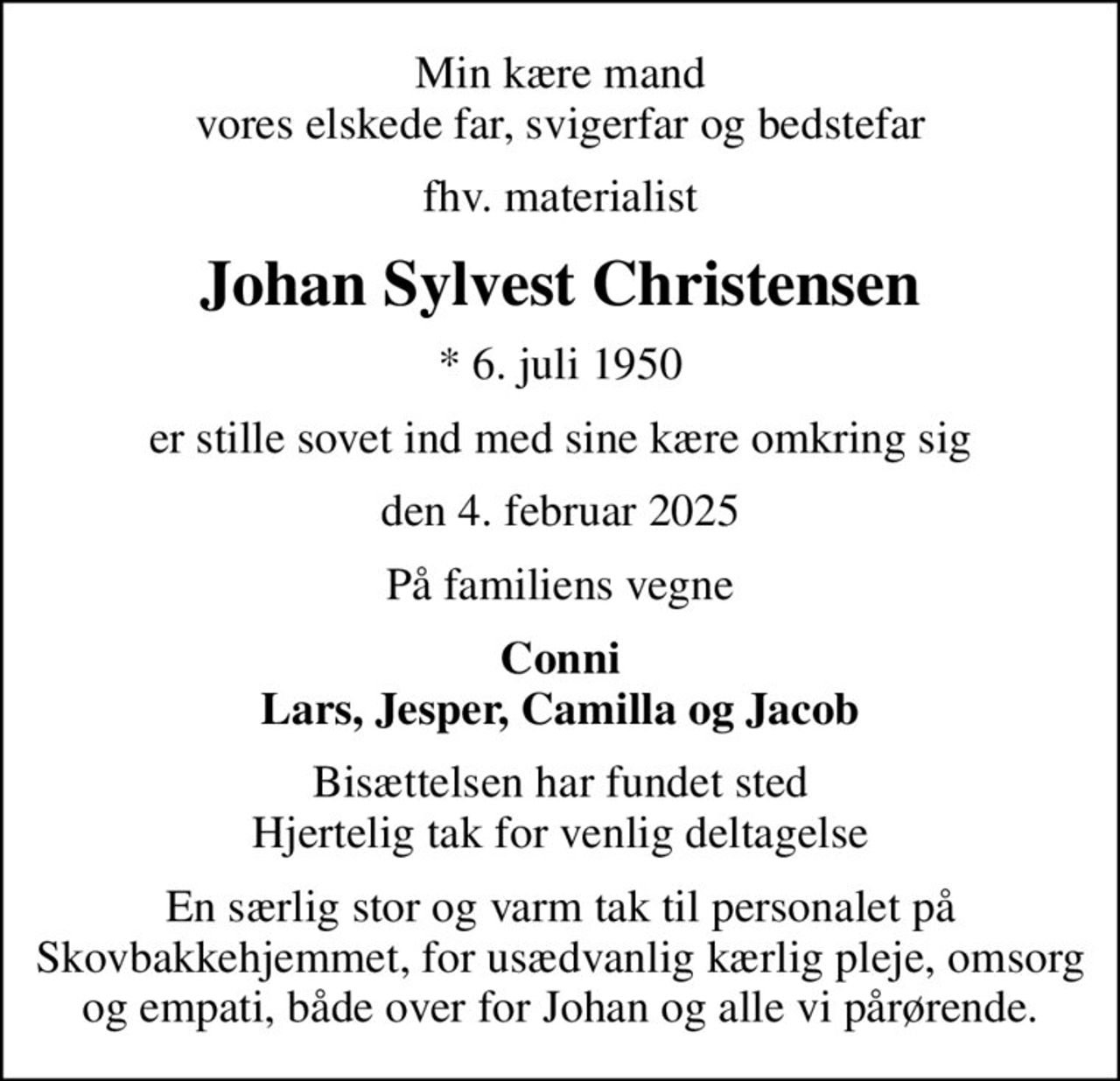 Min kære mand vores elskede far, svigerfar og bedstefar
fhv. materialist
Johan Sylvest Christensen
* 6. juli 1950
er stille sovet ind med sine kære omkring sig
den 4. februar 2025
På familiens vegne
Conni Lars, Jesper, Camilla og Jacob
Bisættelsen har fundet sted Hjertelig tak for venlig deltagelse
En særlig stor og varm tak til personalet på Skovbakkehjemmet, for usædvanlig kærlig pleje, omsorg og empati, både over for Johan og alle vi pårørende.