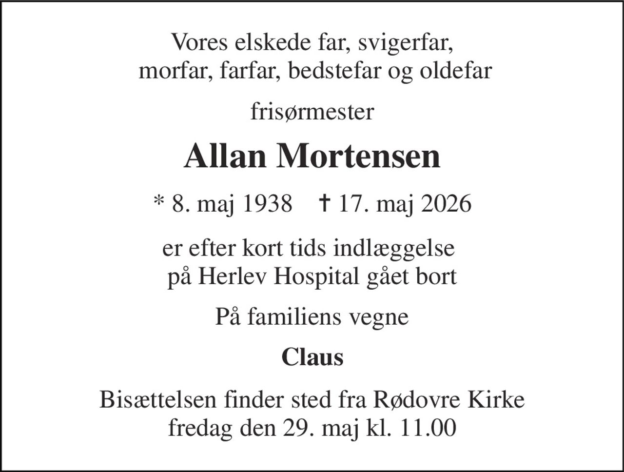 Vores elskede far, svigerfar,  morfar, farfar, bedstefar og oldefar 
frisørmester 
Allan Mortensen 
* 8. maj 1938    ✝ 17. maj 2026 
er efter kort tids indlæggelse  på Herlev Hospital gået bort 
På familiens vegne 
Claus 
Bisættelsen finder sted fra Rødovre Kirke fredag den 29. maj kl. 11.00