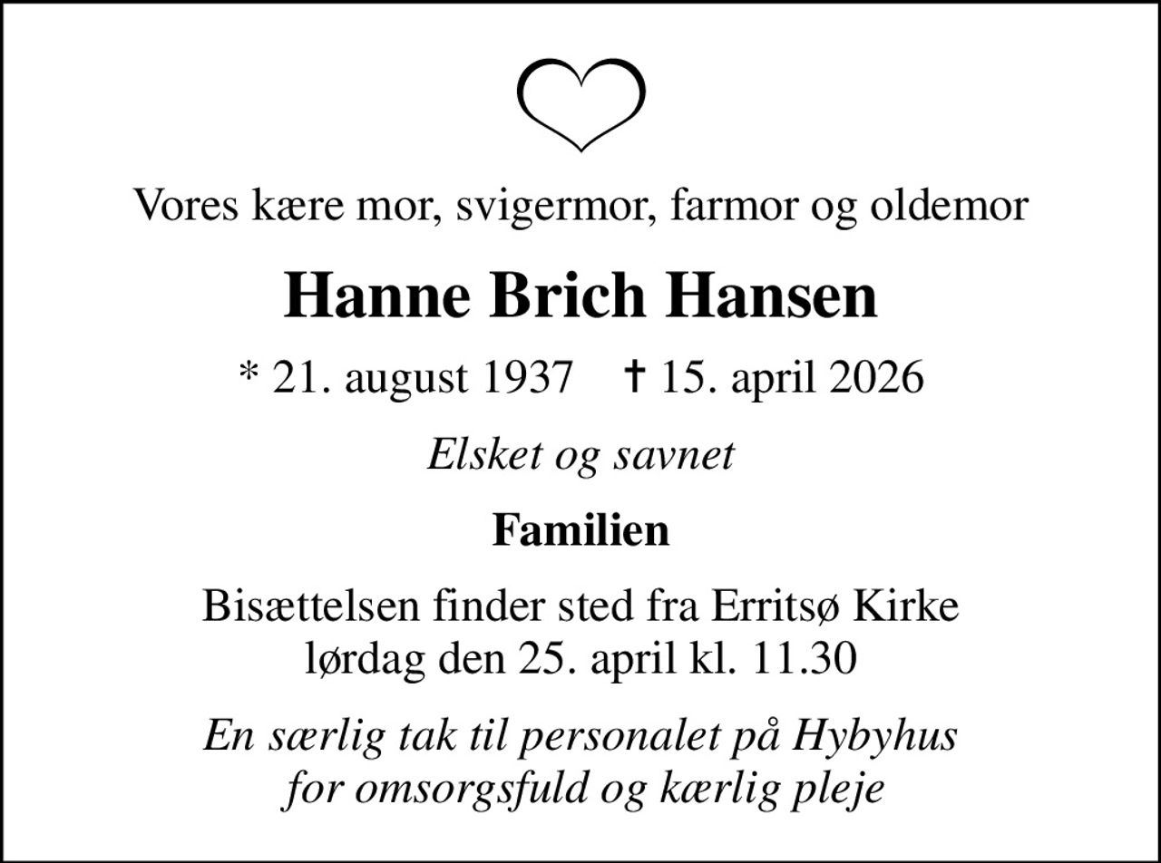 Vores kære mor, svigermor, farmor og oldemor
Hanne Brich Hansen
* 21. august 1937    ✝ 15. april 2026
Elsket og savnet
Familien
Bisættelsen finder sted fra Erritsø Kirke  lørdag den 25. april kl. 11.30 
En særlig tak til personalet på Hybyhus  for omsorgsfuld og kærlig pleje