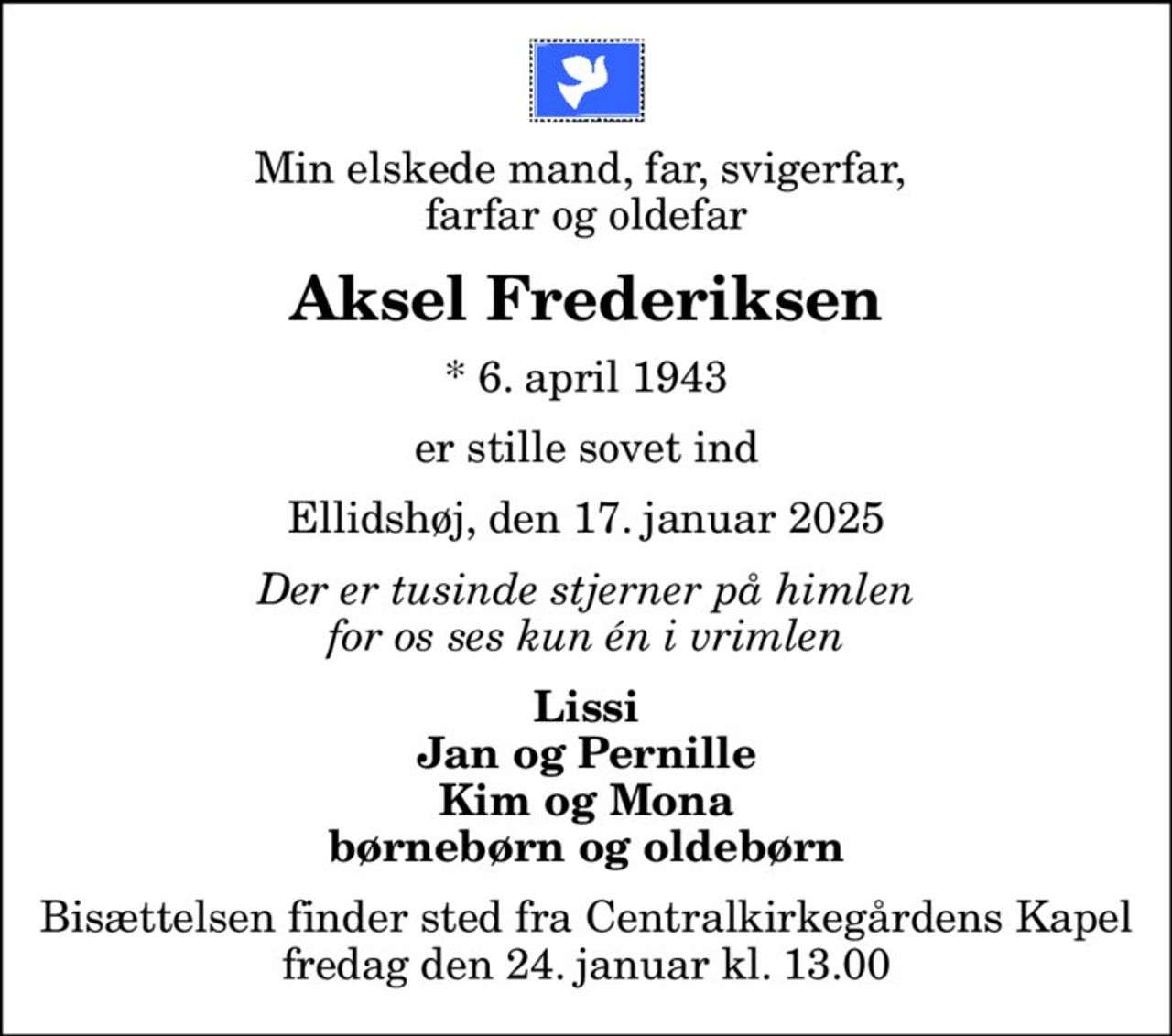 Min elskede mand, far, svigerfar,  farfar og oldefar
Aksel Frederiksen
* 6. april 1943
er stille sovet ind
Ellidshøj, den 17. januar 2025
Der er tusinde stjerner på himlen for os ses kun én i vrimlen
Lissi Jan og Pernille Kim og Mona børnebørn og oldebørn
Bisættelsen finder sted fra Centralkirkegårdens Kapel  fredag den 24. januar kl. 13.00