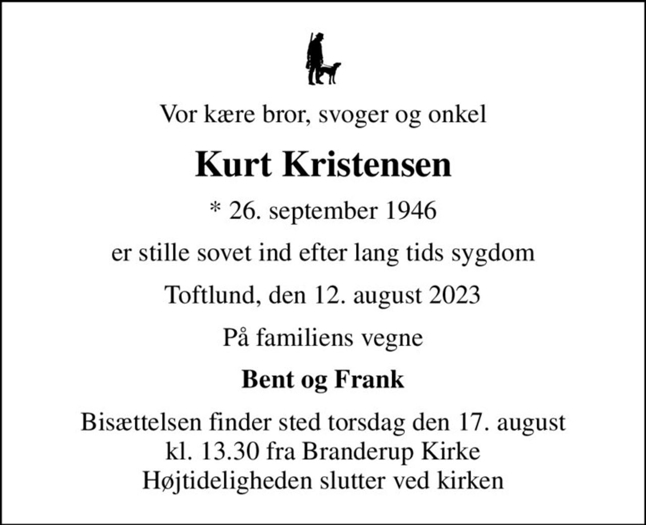 Vor kære bror, svoger og onkel
Kurt Kristensen
* 26. september 1946
er stille sovet ind efter lang tids sygdom
Toftlund, den 12. august 2023
På familiens vegne
Bent og Frank
Bisættelsen finder sted torsdag den 17. august kl. 13.30 fra Branderup Kirke Højtideligheden slutter ved kirken