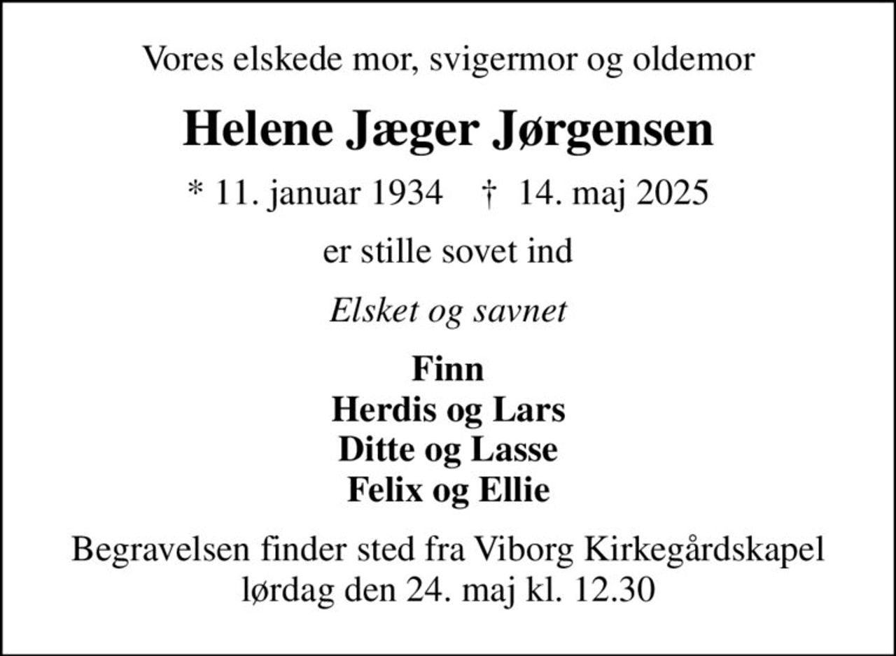 Vores elskede mor, svigermor og oldemor
Helene Jæger Jørgensen
* 11. januar 1934    ✝ 14. maj 2025
er stille sovet ind
Elsket og savnet
Finn Herdis og Lars Ditte og Lasse Felix og Ellie
Begravelsen finder sted fra Viborg Kirkegårdskapel  lørdag den 24. maj kl. 12.30