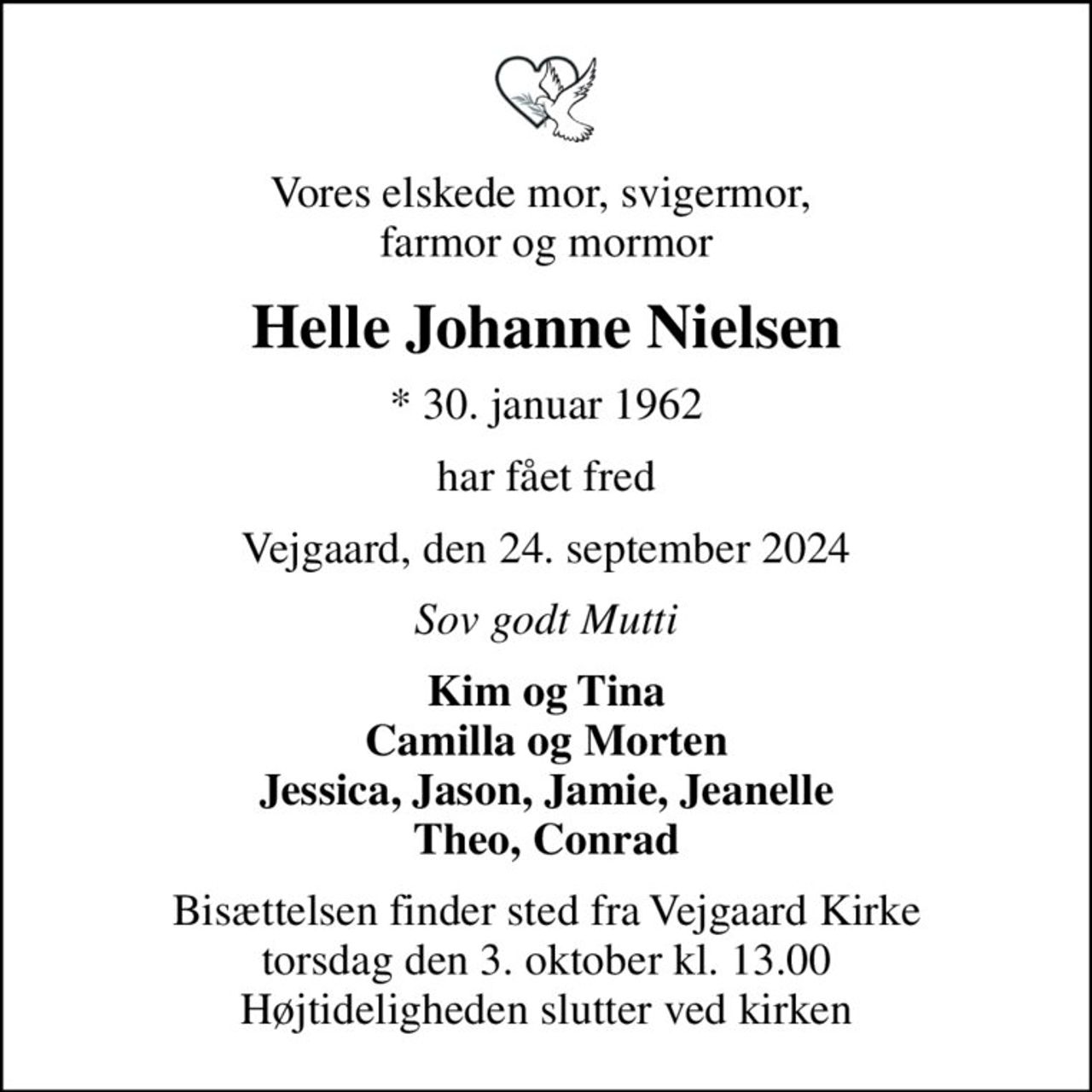 Vores elskede mor, svigermor,  farmor og mormor
Helle Johanne Nielsen
* 30. januar 1962
har fået fred
Vejgaard, den 24. september 2024
Sov godt Mutti
Kim og Tina Camilla og Morten Jessica, Jason, Jamie, Jeanelle Theo, Conrad
Bisættelsen finder sted fra Vejgaard Kirke  torsdag den 3. oktober kl. 13.00  Højtideligheden slutter ved kirken