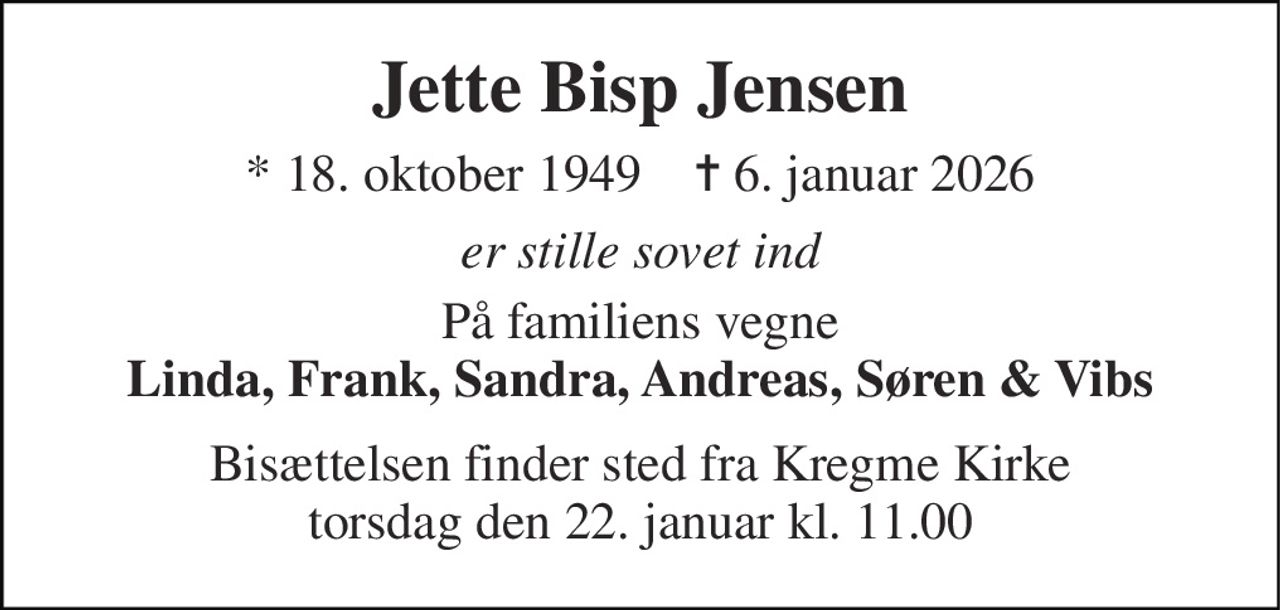 Jette Bisp Jensen 
*​ 18. oktober 1949​    ✝​ 6. januar 2026 
er stille sovet ind 
På familiens vegne Linda, Frank, Sandra, Andreas, Søren & Vibs 
Bisættelsen​ finder sted fra Kregme Kirke​ torsdag den 22. januar​ kl. 11.00