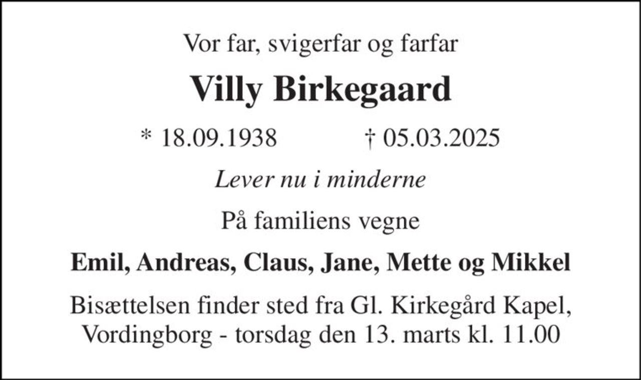 Vor far, svigerfar og farfar 
Villy Birkegaard 
*​ 18.09.1938             ✝​ 05.03.2025 
Lever nu i minderne 
På familiens vegne 
Emil, Andreas, Claus, Jane, Mette og Mikkel 
Bisættelsen finder sted fra Gl. Kirkegård Kapel, Vordingborg - torsdag den 13. marts kl. 11.00