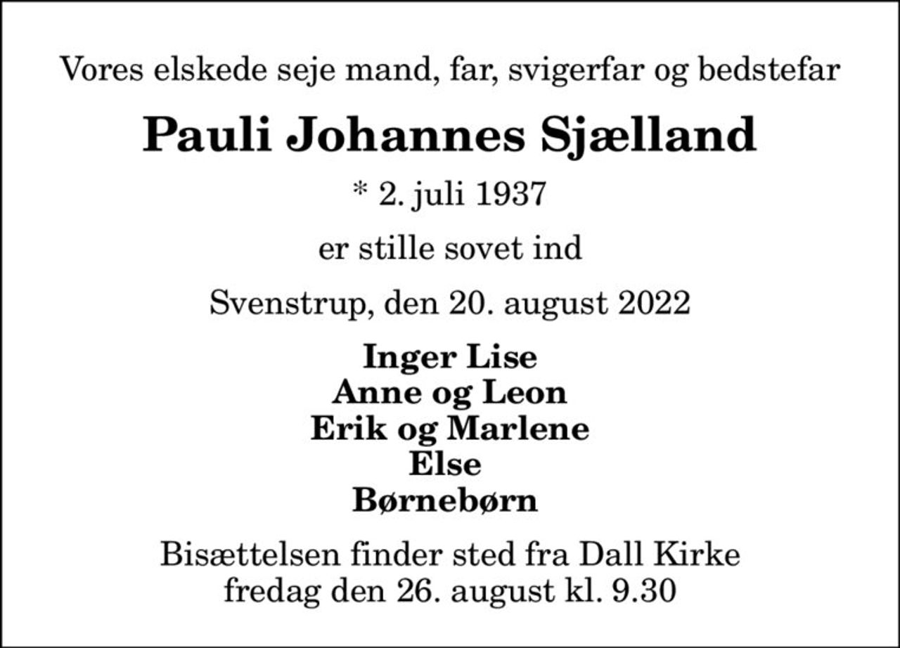 Vores elskede seje mand, far, svigerfar og bedstefar
Pauli Johannes Sjælland
* 2. juli 1937
er stille sovet ind
Svenstrup, den 20. august 2022
Inger Lise Anne og Leon Erik og Marlene Else  Børnebørn 
Bisættelsen finder sted fra Dall Kirke  fredag den 26. august kl. 9.30