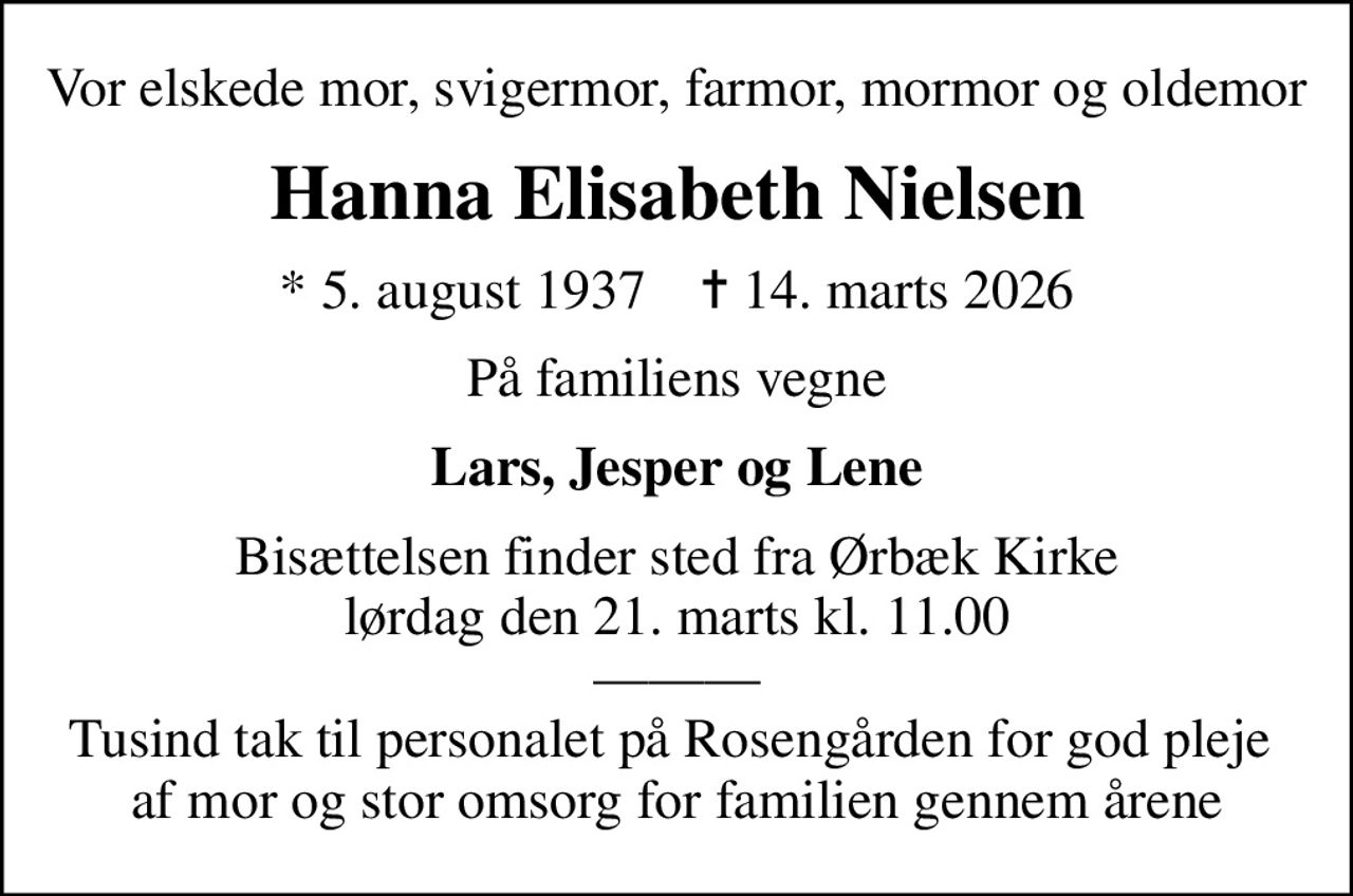 Vor elskede mor, svigermor, farmor, mormor og oldemor
Hanna Elisabeth Nielsen
* 5. august 1937    ✝ 14. marts 2026
På familiens vegne
Lars, Jesper og Lene
Bisættelsen finder sted fra Ørbæk Kirke  lørdag den 21. marts kl. 11.00   Tusind tak til personalet på Rosengården for god pleje  af mor og stor omsorg for familien gennem årene