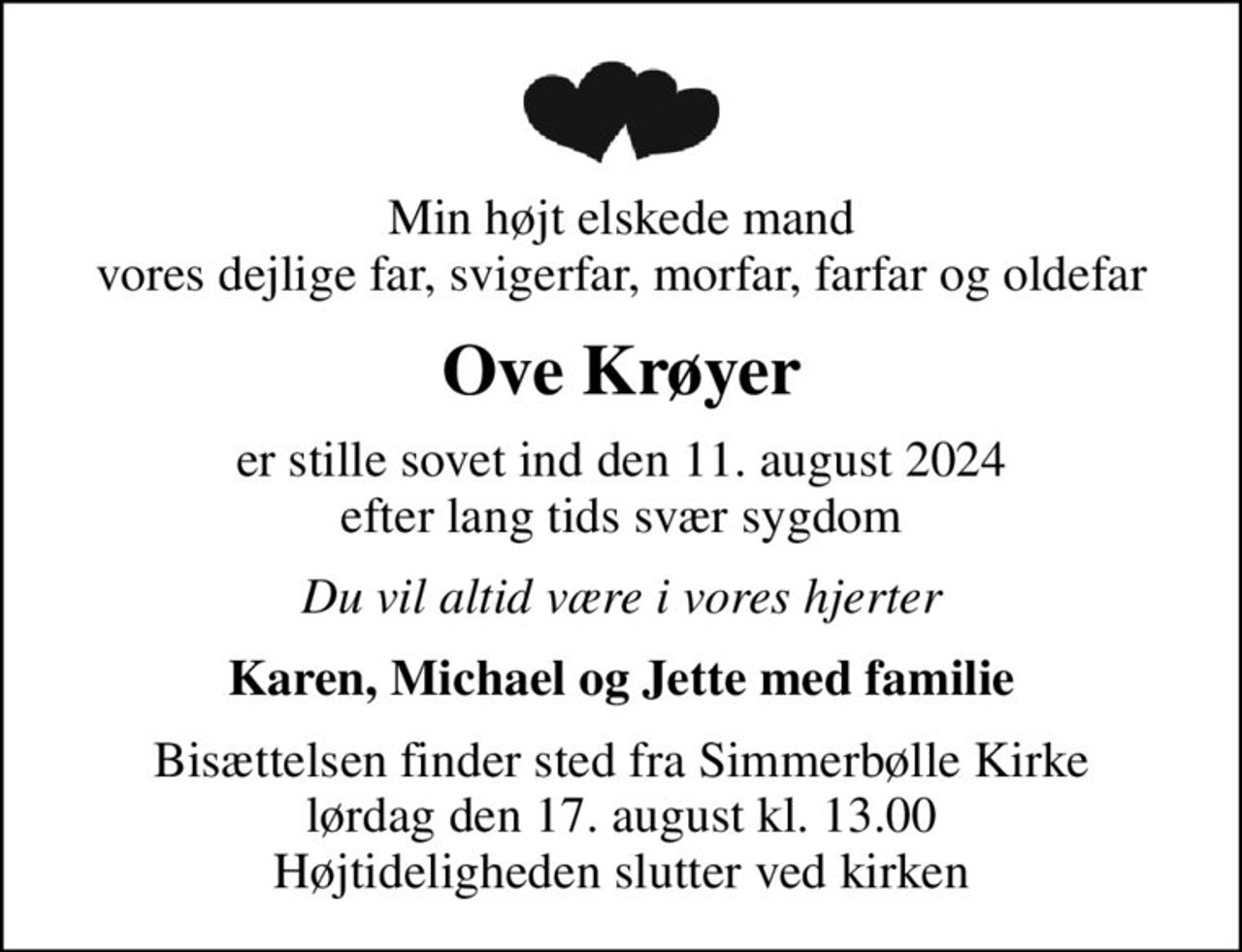Min højt elskede mand vores dejlige far, svigerfar, morfar, farfar og oldefar
Ove Krøyer
er stille sovet ind den 11. august 2024 efter lang tids svær sygdom
Du vil altid være i vores hjerter
Karen, Michael og Jette med familie
Bisættelsen finder sted fra Simmerbølle Kirke  lørdag den 17. august kl. 13.00  Højtideligheden slutter ved kirken