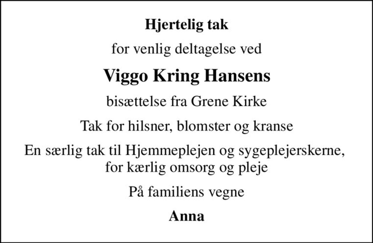Hjertelig tak
for venlig deltagelse ved
Viggo Kring Hansens
bisættelse fra Grene Kirke
Tak for hilsner, blomster og kranse
En særlig tak til Hjemmeplejen og sygeplejerskerne,  for kærlig omsorg og pleje
På familiens vegne
Anna