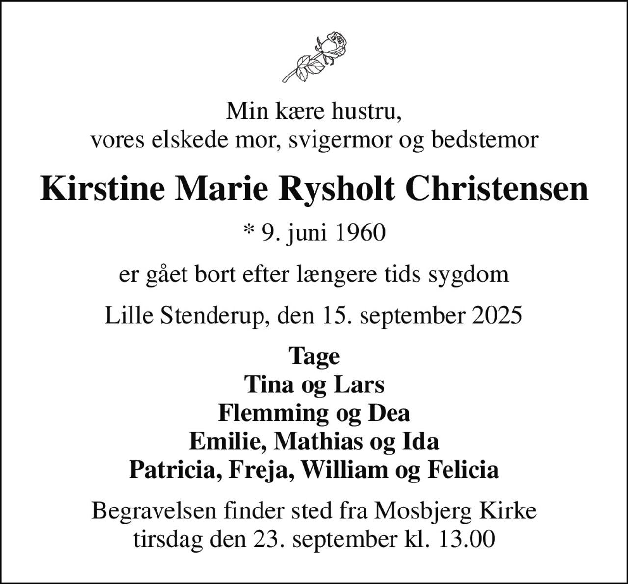 Min kære hustru, vores elskede mor, svigermor og bedstemor
Kirstine Marie Rysholt Christensen
* 9. juni 1960
er gået bort efter længere tids sygdom
Lille Stenderup, den 15. september 2025
Tage Tina og Lars Flemming og Dea Emilie, Mathias og Ida Patricia, Freja, William og Felicia
Begravelsen har fundet sted