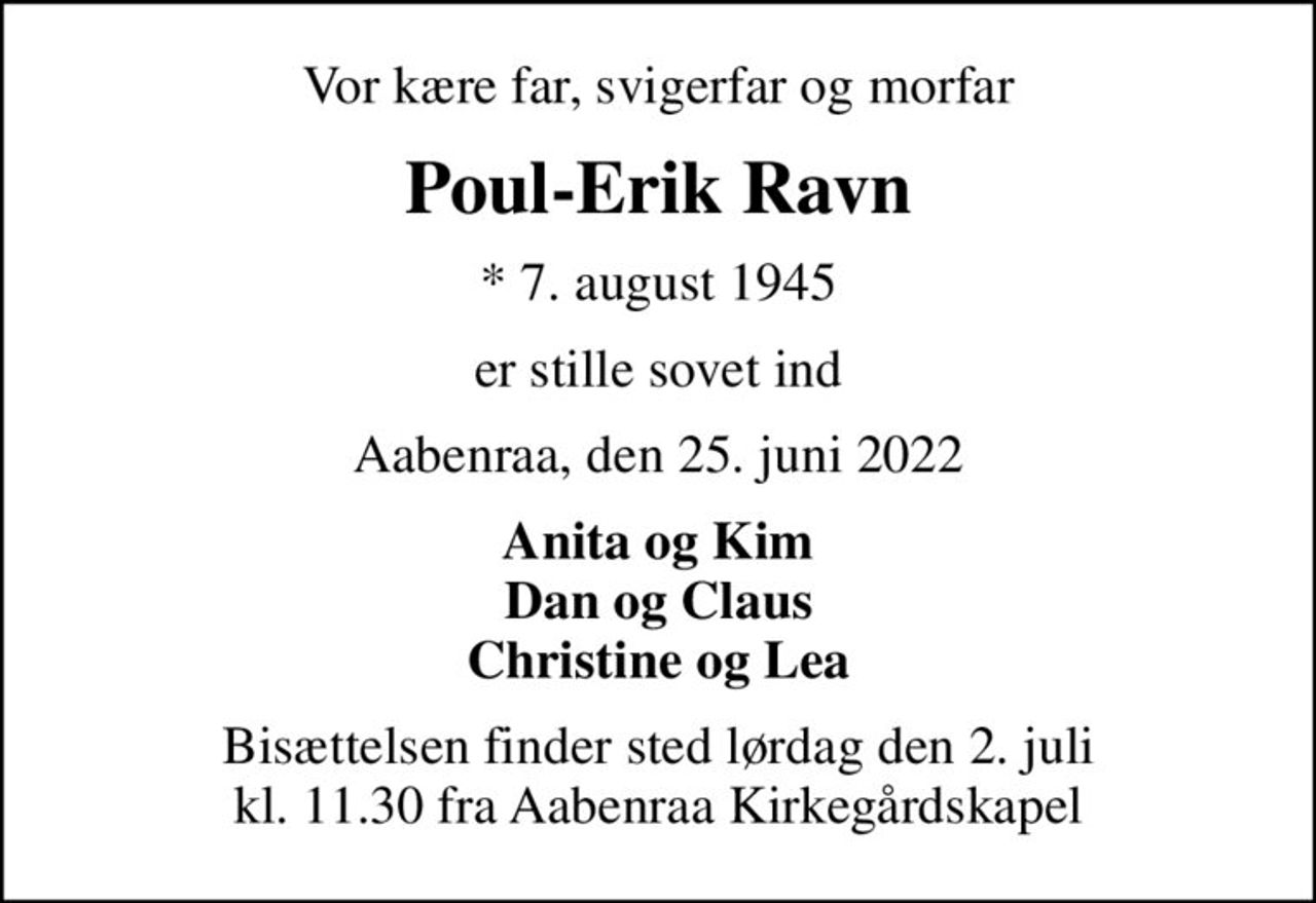 Vor kære far, svigerfar og morfar
Poul-Erik Ravn
* 7. august 1945
er stille sovet ind
Aabenraa, den 25. juni 2022
Anita og Kim Dan og Claus Christine og Lea
Bisættelsen finder sted lørdag den 2. juli kl. 11.30 fra Aabenraa Kirkegårdskapel