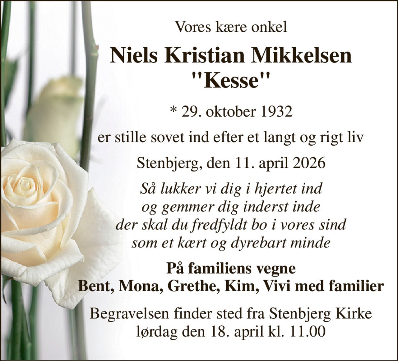 Vores kære onkel 
Niels Kristian Mikkelsen "Kesse" 
*​ 29. oktober 1932 
er stille sovet ind efter et langt og rigt liv 
Stenbjerg, den 11. april 2026 
Så lukker vi dig i hjertet ind og gemmer dig inderst inde der skal du fredfyldt bo i vores sind som et kært og dyrebart minde 
På familiens vegne Bent, Mona, Grethe, Kim, Vivi med familier 
Begravelsen​ finder sted fra Stenbjerg Kirke​ lørdag den 18. april​ kl. 11.00