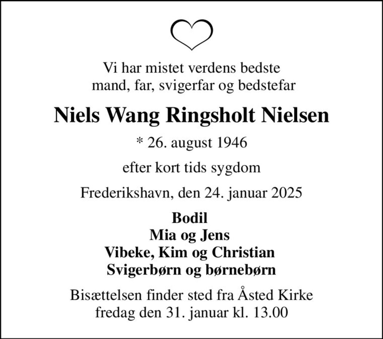 Vi har mistet verdens bedste  mand, far, svigerfar og bedstefar
Niels Wang Ringsholt Nielsen
* 26. august 1946
efter kort tids sygdom
Frederikshavn, den 24. januar 2025
Bodil  Mia og Jens  Vibeke, Kim og Christian  Svigerbørn og børnebørn
Bisættelsen finder sted fra Åsted Kirke  fredag den 31. januar kl. 13.00